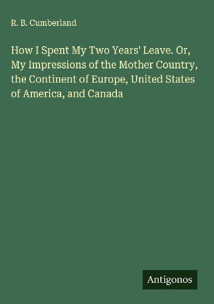 How I Spent My Two Years Leave. Or, My Impressions of the Mother Country, the Continent of Europe, United States of America, and Canada
