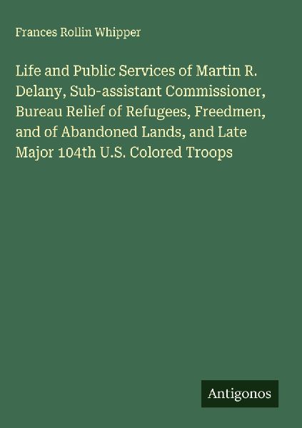 Life and Public Services of Martin R. Delany, Sub-assistant Commissioner, Bureau Relief of Refugees, Freedmen, and of Abandoned Lands, and Late Major 104th U.S. Colored Troops