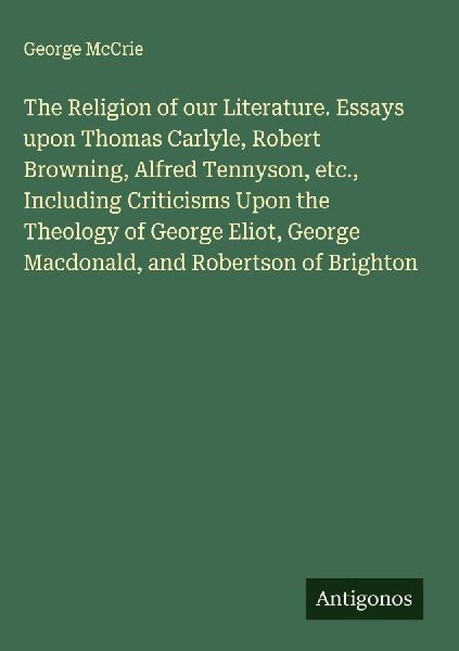 The Religion of our Literature. Essays upon Thomas Carlyle, Robert Browning, Alfred Tennyson, etc., Including Criticisms Upon the Theology of George Eliot, George Macdonald, and Robertson of Brighton