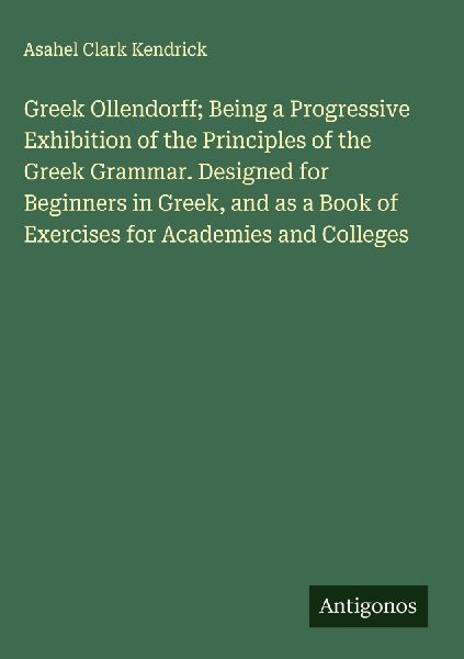 Greek Ollendorff; Being a Progressive Exhibition of the Principles of the Greek Grammar. Designed for Beginners in Greek, and as a Book of Exercises for Academies and Colleges