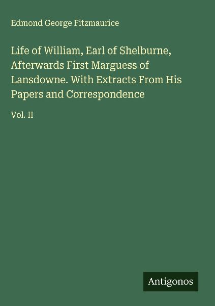 Life of William, Earl of Shelburne, Afterwards First Marguess of Lansdowne. With Extracts From His Papers and Correspondence: Vol. II