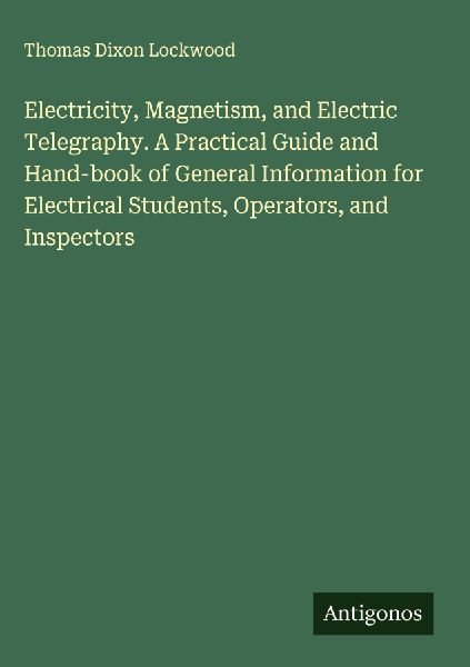 Electricity, Magnetism, and Electric Telegraphy. A Practical Guide and Hand-book of General Information for Electrical Students, Operators, and Inspectors