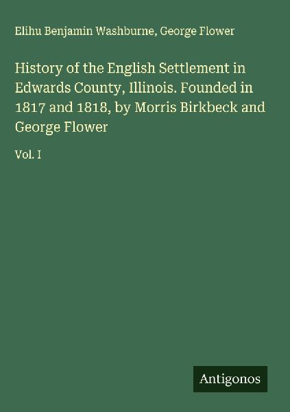 History of the English Settlement in Edwards County, Illinois. Founded in 1817 and 1818, by Morris Birkbeck and George Flower: Vol. I