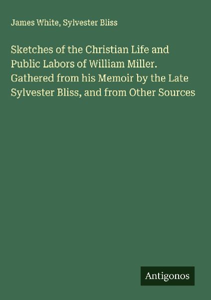 Sketches of the Christian Life and Public Labors of William Miller. Gathered from his Memoir by the Late Sylvester Bliss, and from Other Sources