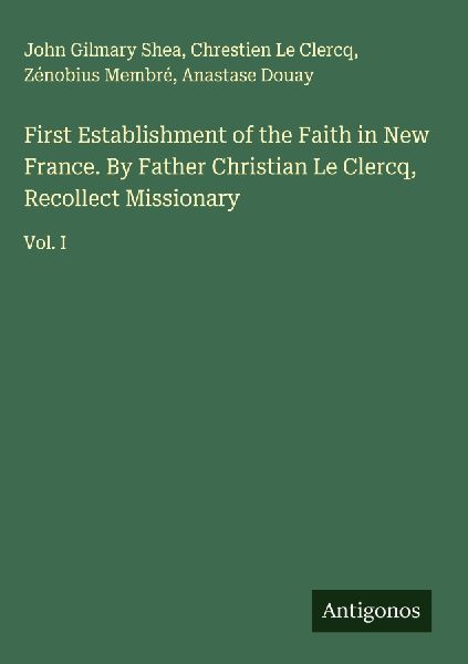 First Establishment of the Faith in New France. By Father Christian Le Clercq, Recollect Missionary: Vol. I