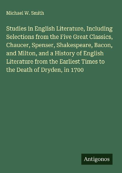 Studies in English Literature, Including Selections from the Five Great Classics, Chaucer, Spenser, Shakespeare, Bacon, and Milton, and a History of English Literature from the Earliest Times to the Death of Dryden, in 1700