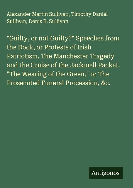 Guilty, or not Guilty? Speeches from the Dock, or Protests of Irish Patriotism. The Manchester Tragedy and the Cruise of the Jackmell Packet. The Wearing of the Green, or The Prosecuted Funeral Procession, &c.