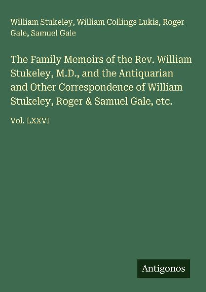 The Family Memoirs of the Rev. William Stukeley, M.D., and the Antiquarian and Other Correspondence of William Stukeley, Roger & Samuel Gale, etc.: Vol. LXXVI