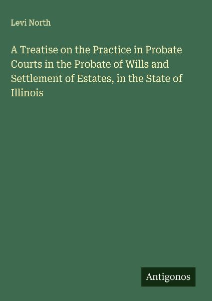 A Treatise on the Practice in Probate Courts in the Probate of Wills and Settlement of Estates, in the State of Illinois