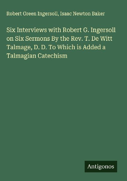 Six Interviews with Robert G. Ingersoll on Six Sermons By the Rev. T. De Witt Talmage, D. D. To Which is Added a Talmagian Catechism