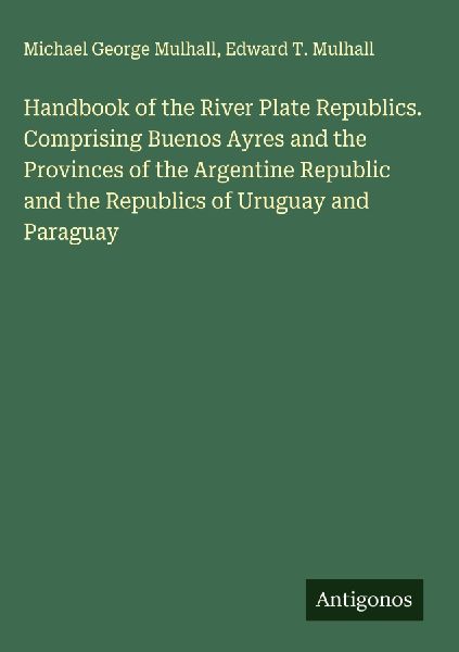 Handbook of the River Plate Republics. Comprising Buenos Ayres and the Provinces of the Argentine Republic and the Republics of Uruguay and Paraguay