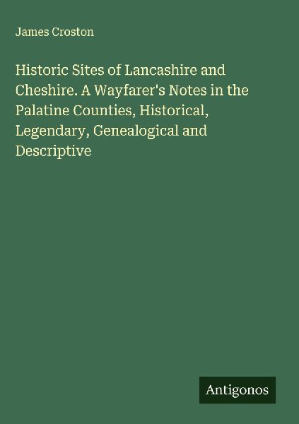 Historic Sites of Lancashire and Cheshire. A Wayfarers Notes in the Palatine Counties, Historical, Legendary, Genealogical and Descriptive