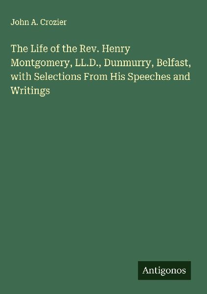 The Life of the Rev. Henry Montgomery, LL.D., Dunmurry, Belfast, with Selections From His Speeches and Writings