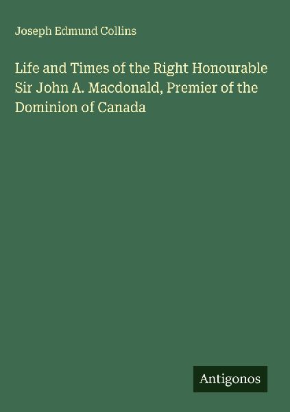 Life and Times of the Right Honourable Sir John A. Macdonald, Premier of the Dominion of Canada
