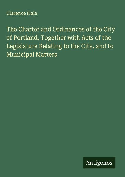 The Charter and Ordinances of the City of Portland, Together with Acts of the Legislature Relating to the City, and to Municipal Matters
