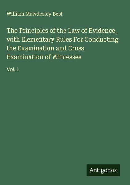 The Principles of the Law of Evidence, with Elementary Rules For Conducting the Examination and Cross Examination of Witnesses: Vol. I