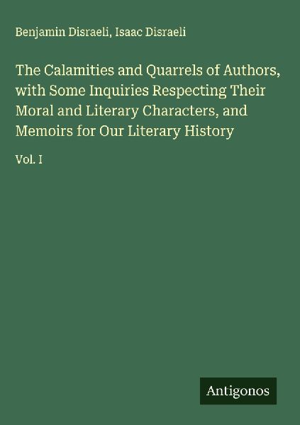 The Calamities and Quarrels of Authors, with Some Inquiries Respecting Their Moral and Literary Characters, and Memoirs for Our Literary History: Vol. I