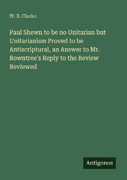 Paul Shewn to be no Unitarian but Unitarianism Proved to be Antiscriptural, an Answer to Mr. Rowntrees Reply to the Review Reviewed