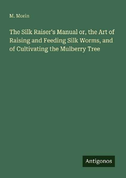 The Silk Raisers Manual or, the Art of Raising and Feeding Silk Worms, and of Cultivating the Mulberry Tree