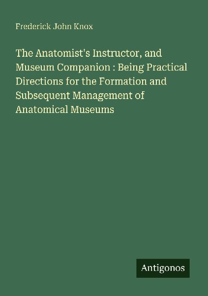 The Anatomists Instructor, and Museum Companion : Being Practical Directions for the Formation and Subsequent Management of Anatomical Museums