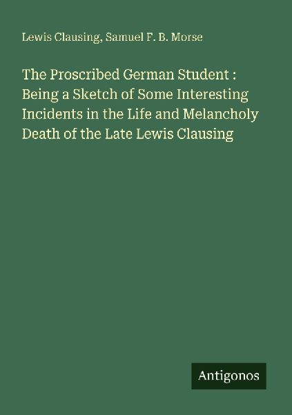 The Proscribed German Student : Being a Sketch of Some Interesting Incidents in the Life and Melancholy Death of the Late Lewis Clausing