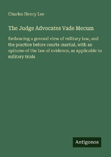 The Judge Advocates Vade Mecum: Embracing a general view of military law, and the practice before courts-martial, with an epitome of the law of evidence, as applicable to military trials