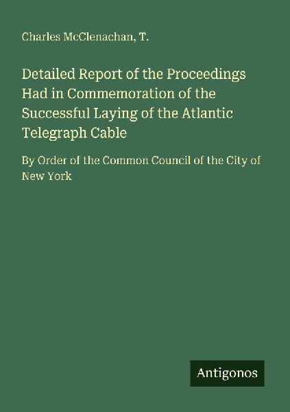 Detailed Report of the Proceedings Had in Commemoration of the Successful Laying of the Atlantic Telegraph Cable: By Order of the Common Council of the City of New York