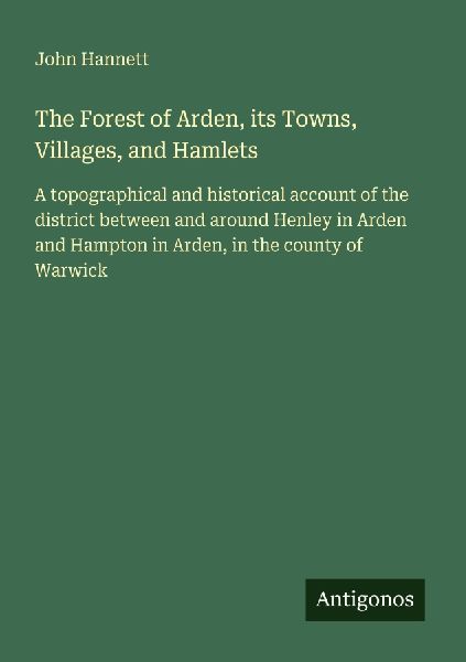The Forest of Arden, its Towns, Villages, and Hamlets: A topographical and historical account of the district between and around Henley in Arden and Hampton in Arden, in the county of Warwick