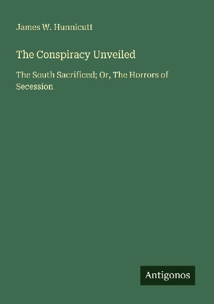 The Conspiracy Unveiled: The South Sacrificed; Or, The Horrors of Secession