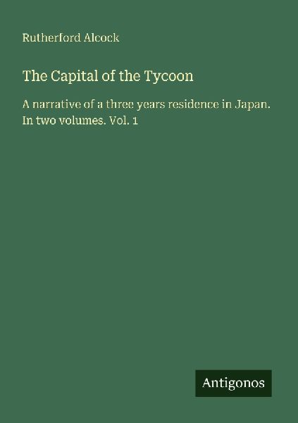 The Capital of the Tycoon: A narrative of a three years residence in Japan. In two volumes. Vol. 1