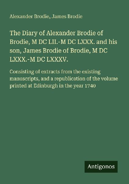 The Diary of Alexander Brodie of Brodie, M DC LII.-M DC LXXX. and his son, James Brodie of Brodie, M DC LXXX.-M DC LXXXV.: Consisting of extracts from the existing manuscripts, and a republication of the volume printed at Edinburgh in the year 1740