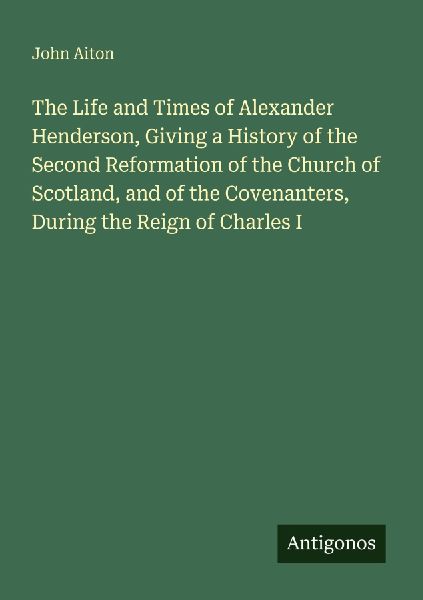 The Life and Times of Alexander Henderson, Giving a History of the Second Reformation of the Church of Scotland, and of the Covenanters, During the Reign of Charles I