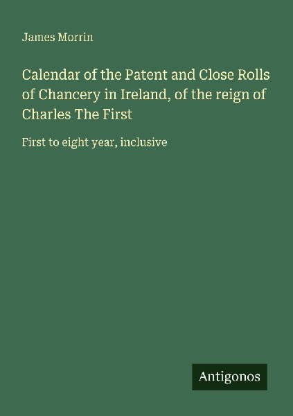 Calendar of the Patent and Close Rolls of Chancery in Ireland, of the reign of Charles The First: First to eight year, inclusive