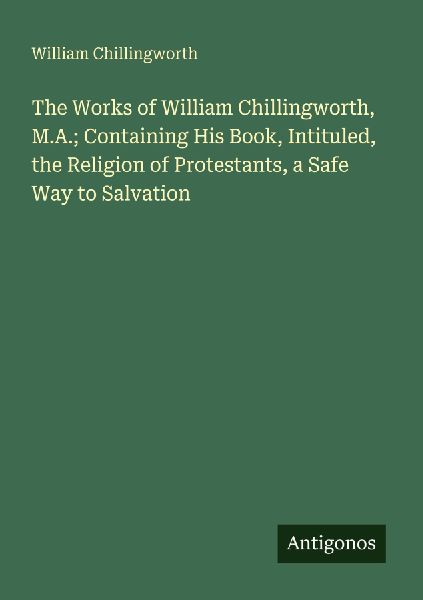 The Works of William Chillingworth, M.A.; Containing His Book, Intituled, the Religion of Protestants, a Safe Way to Salvation