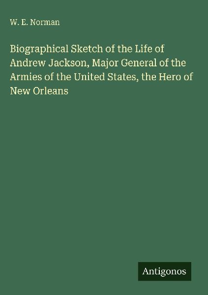 Biographical Sketch of the Life of Andrew Jackson, Major General of the Armies of the United States, the Hero of New Orleans