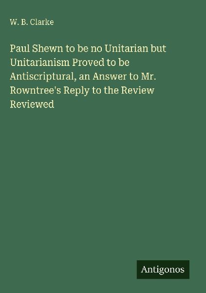 Paul Shewn to be no Unitarian but Unitarianism Proved to be Antiscriptural, an Answer to Mr. Rowntrees Reply to the Review Reviewed