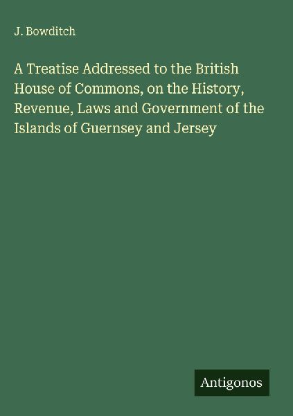 A Treatise Addressed to the British House of Commons, on the History, Revenue, Laws and Government of the Islands of Guernsey and Jersey