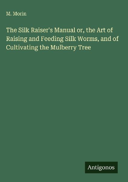 The Silk Raisers Manual or, the Art of Raising and Feeding Silk Worms, and of Cultivating the Mulberry Tree