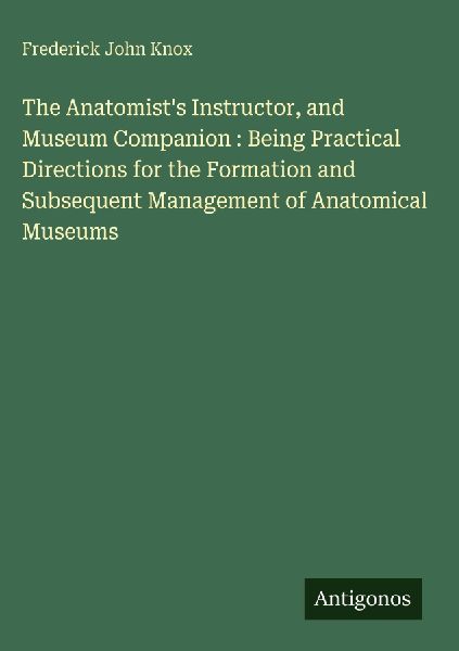 The Anatomists Instructor, and Museum Companion : Being Practical Directions for the Formation and Subsequent Management of Anatomical Museums
