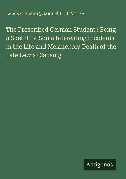 The Proscribed German Student : Being a Sketch of Some Interesting Incidents in the Life and Melancholy Death of the Late Lewis Clausing