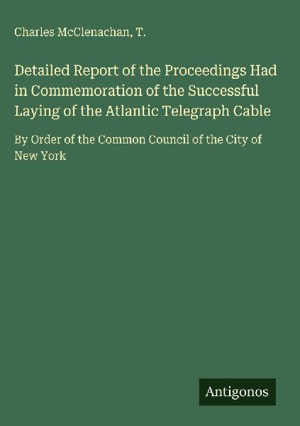 Detailed Report of the Proceedings Had in Commemoration of the Successful Laying of the Atlantic Telegraph Cable: By Order of the Common Council of the City of New York