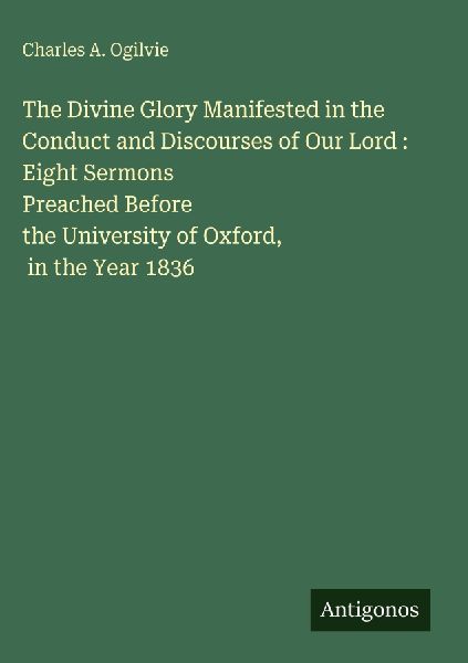 The Divine Glory Manifested in the Conduct and Discourses of Our Lord : Eight Sermons Preached Before the University of Oxford, in the Year 1836
