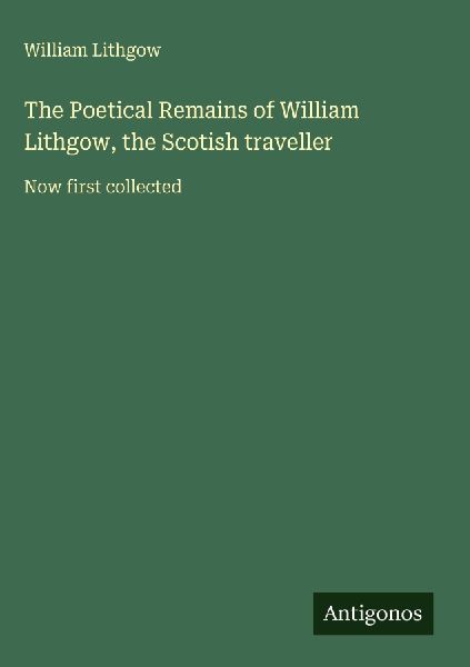 The Poetical Remains of William Lithgow, the Scotish traveller: Now first collected