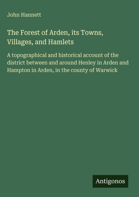 The Forest of Arden, its Towns, Villages, and Hamlets: A topographical and historical account of the district between and around Henley in Arden and Hampton in Arden, in the county of Warwick