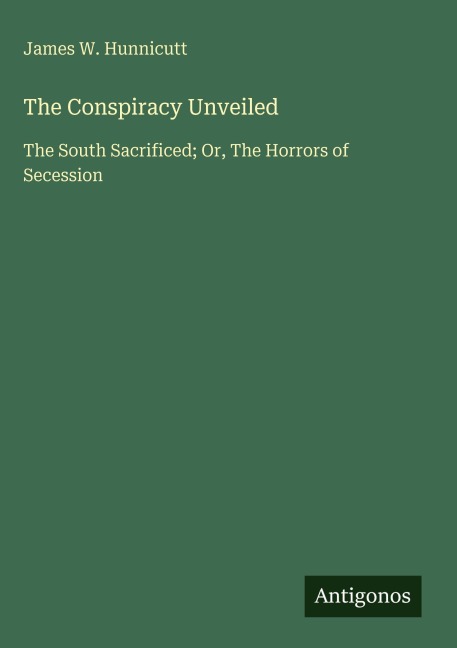 The Conspiracy Unveiled: The South Sacrificed; Or, The Horrors of Secession