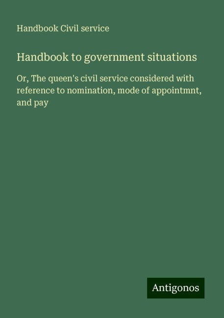 Handbook to government situations: Or, The queens civil service considered with reference to nomination, mode of appointmnt, and pay
