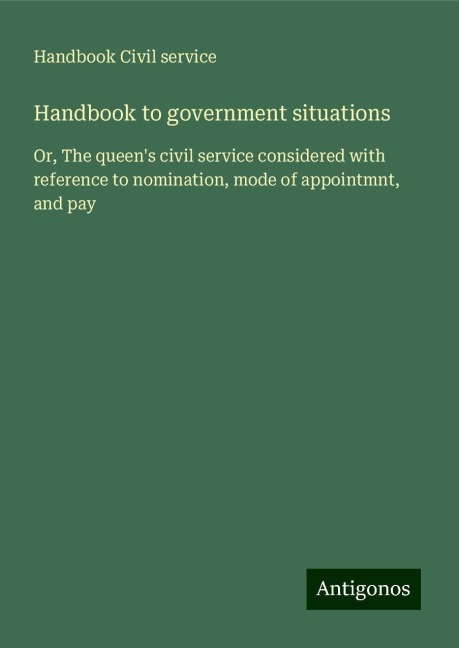 Handbook to government situations: Or, The queens civil service considered with reference to nomination, mode of appointmnt, and pay