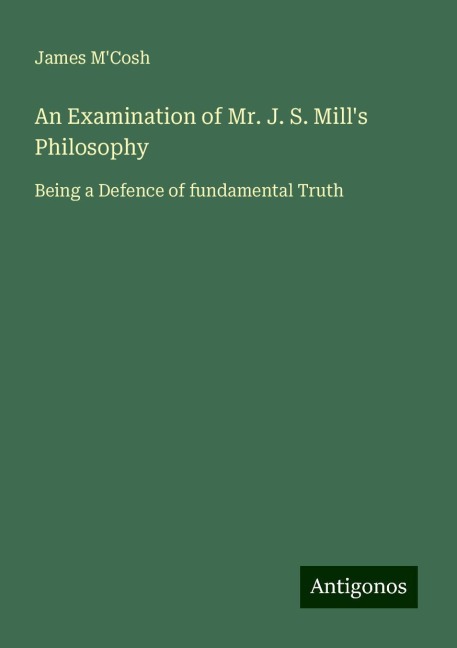 An Examination of Mr. J. S. Mills Philosophy: Being a Defence of fundamental Truth