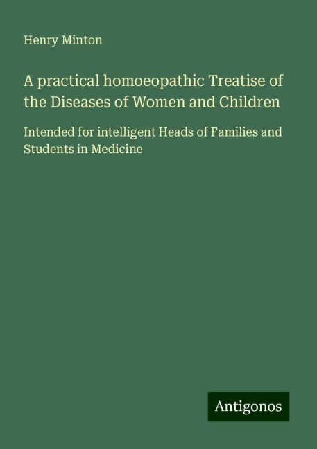 A practical homoeopathic Treatise of the Diseases of Women and Children: Intended for intelligent Heads of Families and Students in Medicine