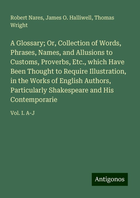 A Glossary; Or, Collection of Words, Phrases, Names, and Allusions to Customs, Proverbs, Etc., which Have Been Thought to Require Illustration, in the Works of English Authors, Particularly Shakespeare and His Contemporarie: Vol. I. A-J